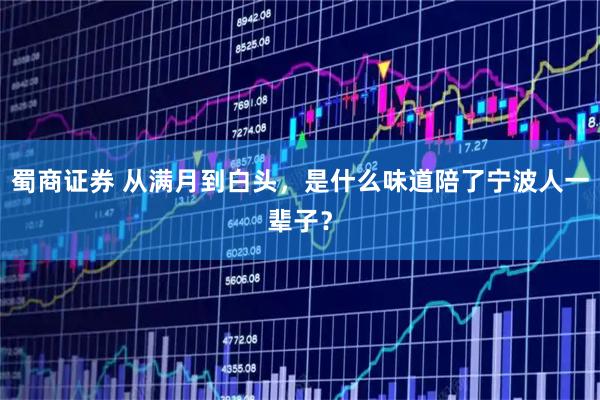 蜀商证券 从满月到白头,是什么味道陪了宁波人一辈子?
