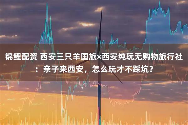 锦鲤配资 西安三只羊国旅×西安纯玩无购物旅行社：亲子来西安，怎么玩才不踩坑？