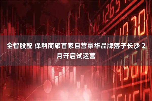 全智股配 保利商旅首家自营豪华品牌落子长沙 2月开启试运营