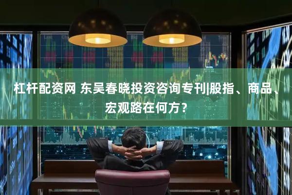 杠杆配资网 东吴春晓投资咨询专刊|股指、商品、宏观路在何方？