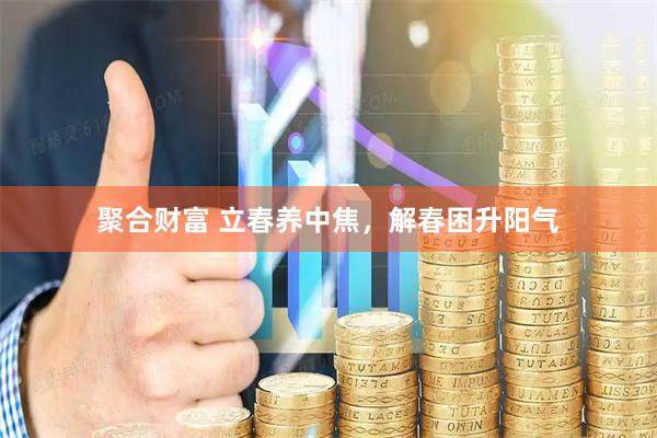 聚合财富 立春养中焦，解春困升阳气