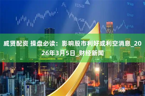 威贤配资 操盘必读：影响股市利好或利空消息_2026年3月5日_财经新闻