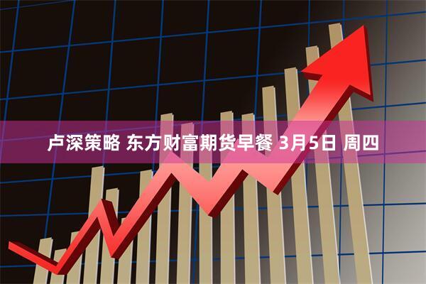 卢深策略 东方财富期货早餐 3月5日 周四
