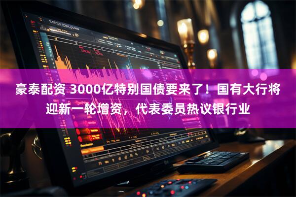 豪泰配资 3000亿特别国债要来了！国有大行将迎新一轮增资，代表委员热议银行业