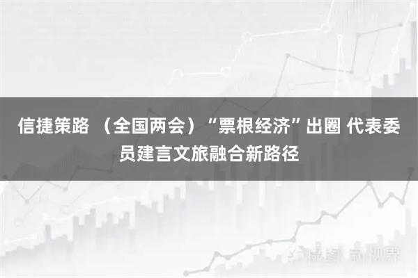 信捷策路 （全国两会）“票根经济”出圈 代表委员建言文旅融合新路径