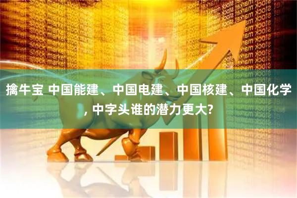 擒牛宝 中国能建、中国电建、中国核建、中国化学, 中字头谁的潜力更大?