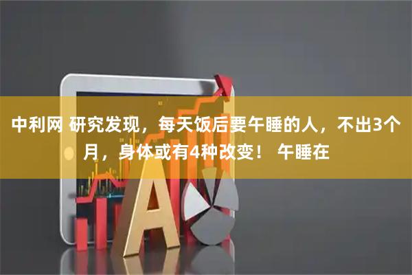 中利网 研究发现，每天饭后要午睡的人，不出3个月，身体或有4种改变！ 午睡在