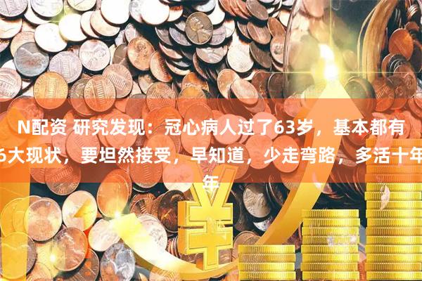 N配资 研究发现：冠心病人过了63岁，基本都有6大现状，要坦然接受，早知道，少走弯路，多活十年