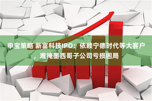 申宝策略 新富科技IPO:依赖宁德时代等大客户,难掩墨西哥子公司亏损困局