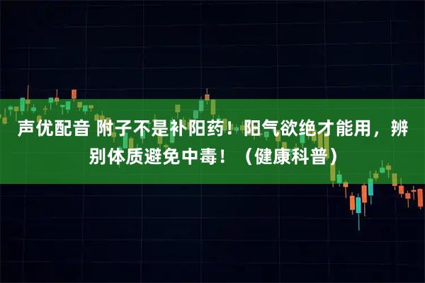 声优配音 附子不是补阳药！阳气欲绝才能用，辨别体质避免中毒！（健康科普）