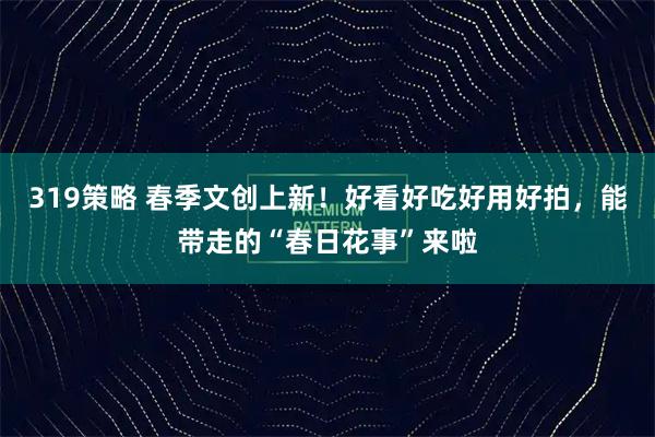 319策略 春季文创上新！好看好吃好用好拍，能带走的“春日花事”来啦