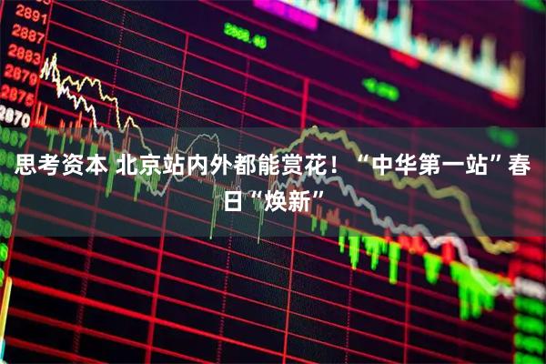 思考资本 北京站内外都能赏花！“中华第一站”春日“焕新”