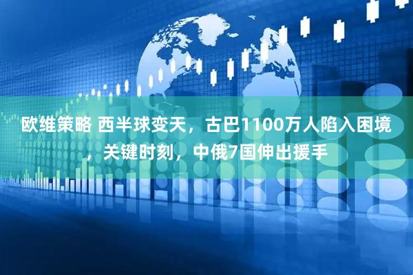 欧维策略 西半球变天，古巴1100万人陷入困境，关键时刻，中俄7国伸出援手