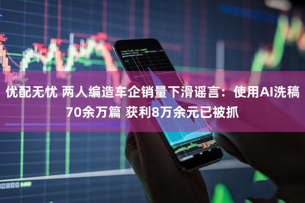 优配无忧 两人编造车企销量下滑谣言：使用AI洗稿70余万篇 获利8万余元已被抓