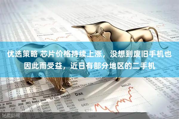 优选策略 芯片价格持续上涨，没想到废旧手机也因此而受益，近日有部分地区的二手机