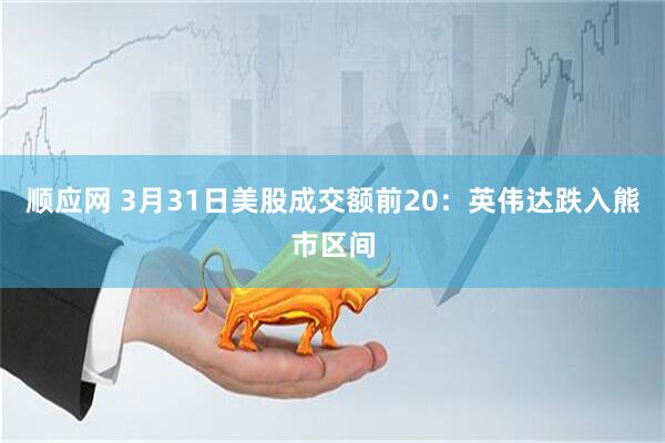顺应网 3月31日美股成交额前20：英伟达跌入熊市区间