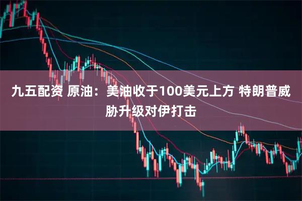 九五配资 原油：美油收于100美元上方 特朗普威胁升级对伊打击