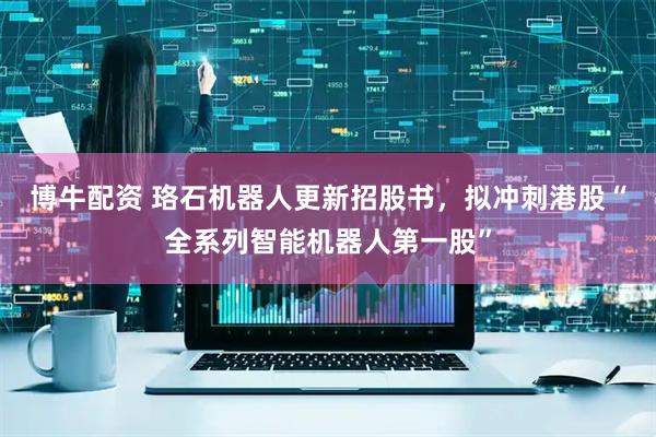 博牛配资 珞石机器人更新招股书,拟冲刺港股“全系列智能机器人第一股”