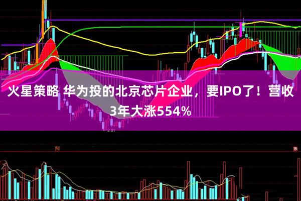 火星策略 华为投的北京芯片企业，要IPO了！营收3年大涨554%