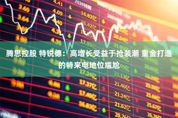 腾思控股 特锐德：高增长受益于抢装潮 重金打造的特来电地位尴尬