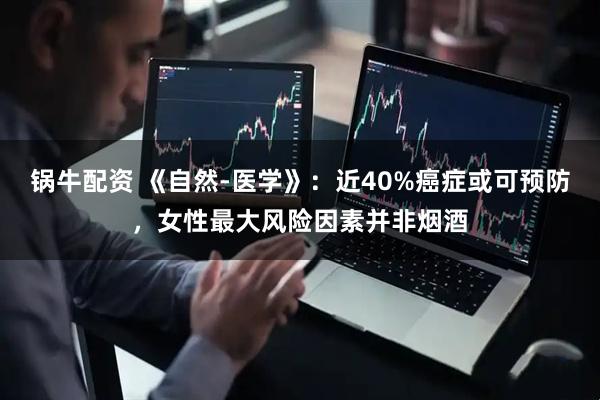 锅牛配资 《自然-医学》：近40%癌症或可预防，女性最大风险因素并非烟酒