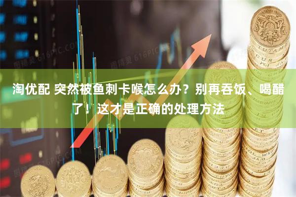 淘优配 突然被鱼刺卡喉怎么办？别再吞饭、喝醋了！这才是正确的处理方法