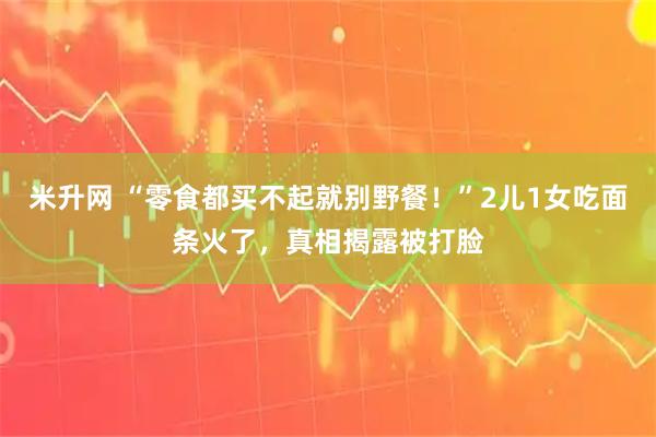 米升网 “零食都买不起就别野餐！”2儿1女吃面条火了，真相揭露被打脸
