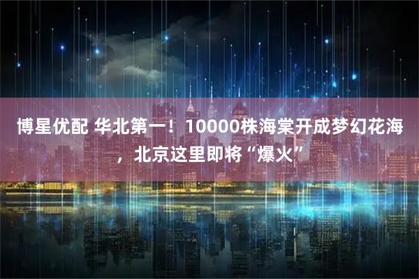 博星优配 华北第一！10000株海棠开成梦幻花海，北京这里即将“爆火”