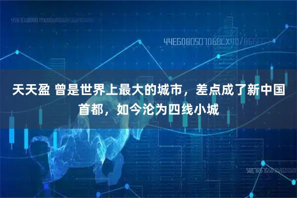 天天盈 曾是世界上最大的城市，差点成了新中国首都，如今沦为四线小城