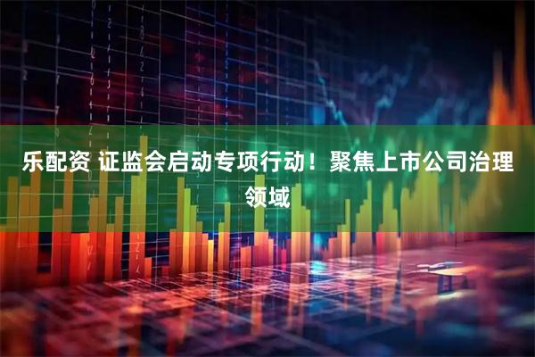 乐配资 证监会启动专项行动！聚焦上市公司治理领域