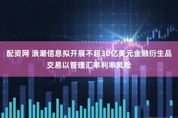 配资网 浪潮信息拟开展不超30亿美元金融衍生品交易以管理汇率利率风险