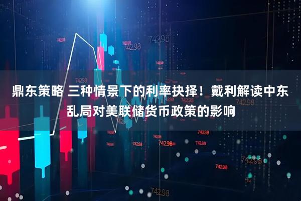 鼎东策略 三种情景下的利率抉择！戴利解读中东乱局对美联储货币政策的影响