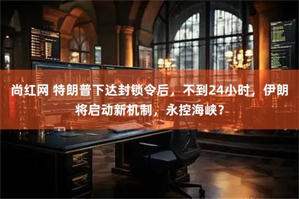 尚红网 特朗普下达封锁令后，不到24小时，伊朗将启动新机制，永控海峡？