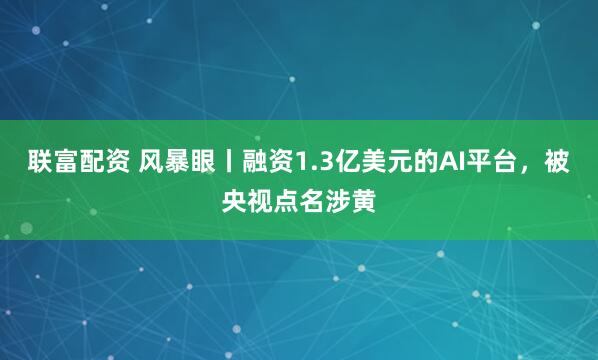 联富配资 风暴眼丨融资1.3亿美元的AI平台,被央视点名涉黄