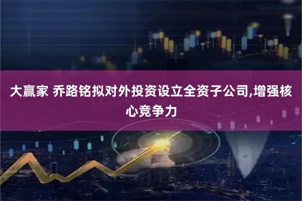 大赢家 乔路铭拟对外投资设立全资子公司,增强核心竞争力