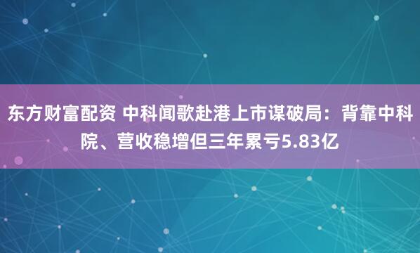 东方财富配资 中科闻歌赴港上市谋破局：背靠中科院、营收稳增但三年累亏5.83亿