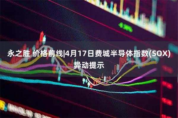 永之胜 价格前线|4月17日费城半导体指数(SOX)异动提示