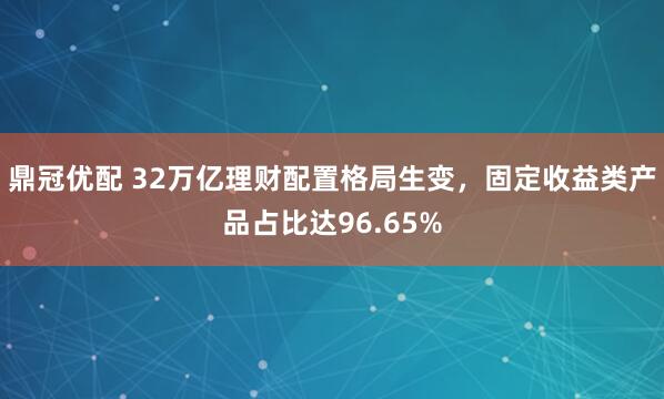 鼎冠优配 32万亿理财配置格局生变,固定收益类产品占比达96.65%
