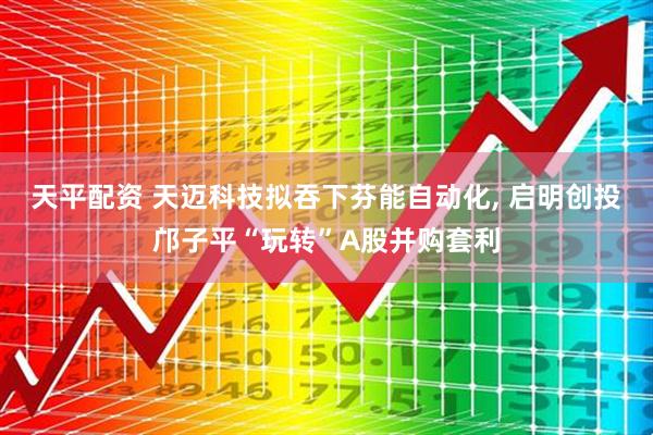 天平配资 天迈科技拟吞下芬能自动化, 启明创投邝子平“玩转”A股并购套利