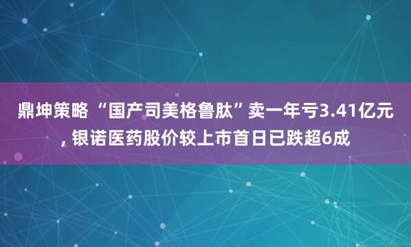 鼎坤策略 “国产司美格鲁肽”卖一年亏3.41亿元, 银诺医药股价较上市首日已跌超6成