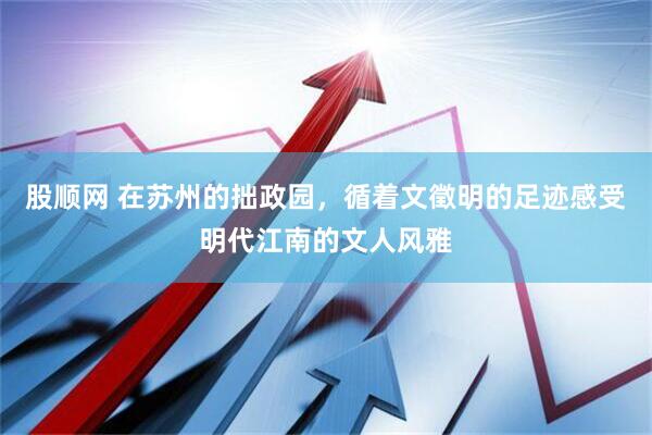 股顺网 在苏州的拙政园，循着文徵明的足迹感受明代江南的文人风雅