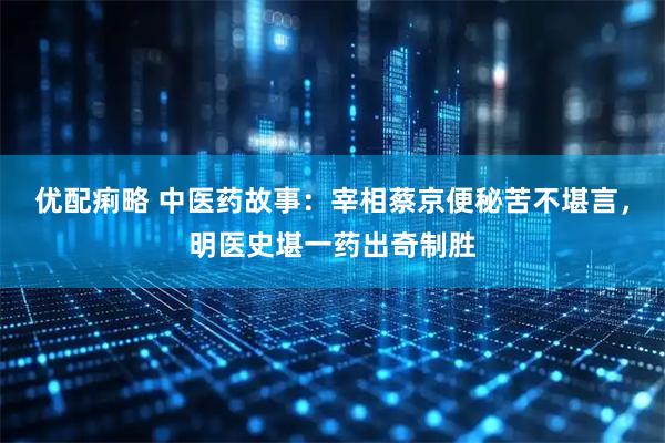 优配痢略 中医药故事:宰相蔡京便秘苦不堪言,明医史堪一药出奇制胜