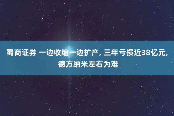 蜀商证券 一边收缩一边扩产, 三年亏损近38亿元, 德方纳米左右为难
