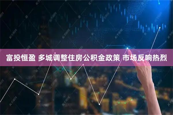 富投恒盈 多城调整住房公积金政策 市场反响热烈