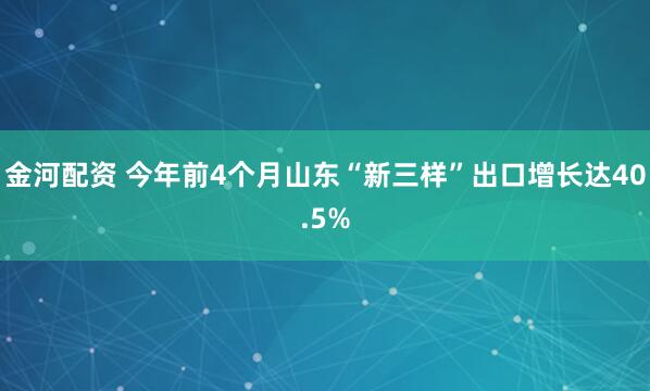 金河配资 今年前4个月山东“新三样”出口增长达40.5%