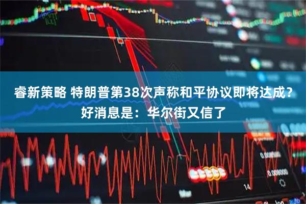 睿新策略 特朗普第38次声称和平协议即将达成？好消息是：华尔街又信了
