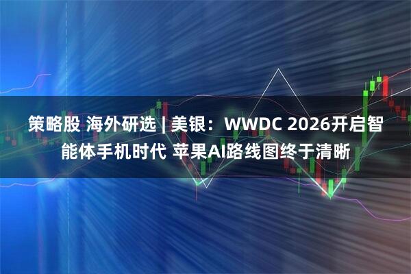 策略股 海外研选 | 美银:WWDC 2026开启智能体手机时代 苹果AI路线图终于清晰