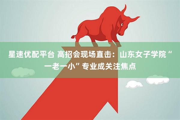 星速优配平台 高招会现场直击:山东女子学院“一老一小”专业成关注焦点