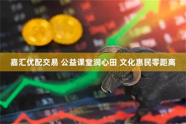 嘉汇优配交易 公益课堂润心田 文化惠民零距离