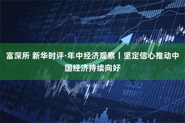 富深所 新华时评·年中经济观察丨坚定信心推动中国经济持续向好